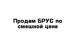 Продам БРУС по смешной цене